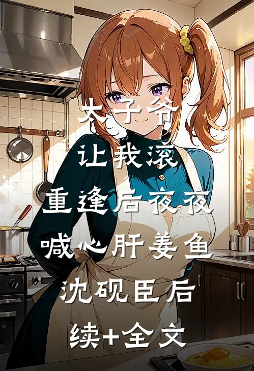 太子爷让我滚，重逢后夜夜喊心肝姜鱼沈砚臣后续+全文