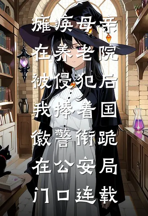 瘫痪母亲在养老院被侵犯后，我捧着国徽警衔跪在公安局门口连载