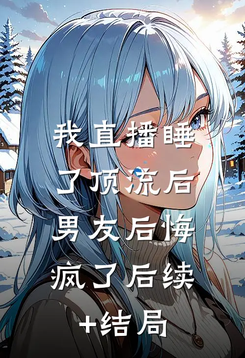 我直播睡了顶流后，男友后悔疯了后续+结局