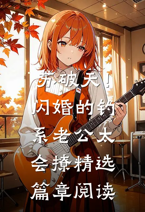 苏破天！闪婚的钓系老公太会撩精选篇章阅读