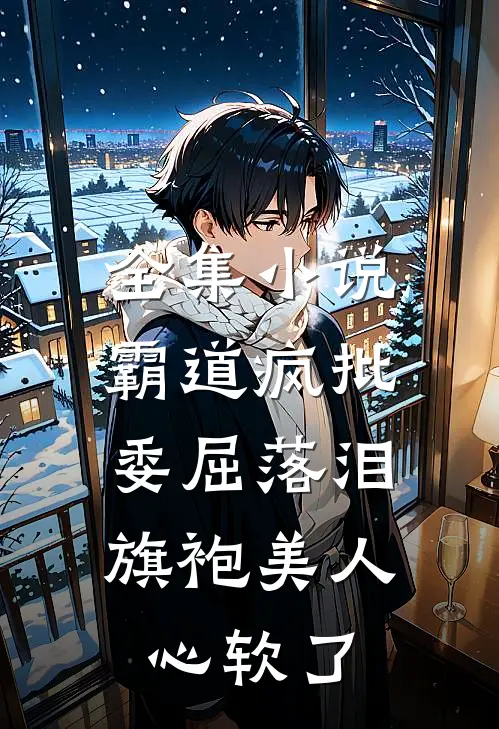 全集小说霸道疯批委屈落泪，旗袍美人心软了