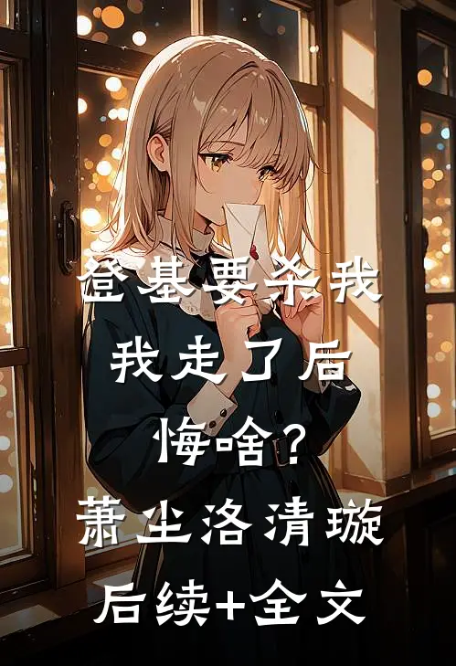 登基要杀我，我走了后悔啥？萧尘洛清璇后续+全文
