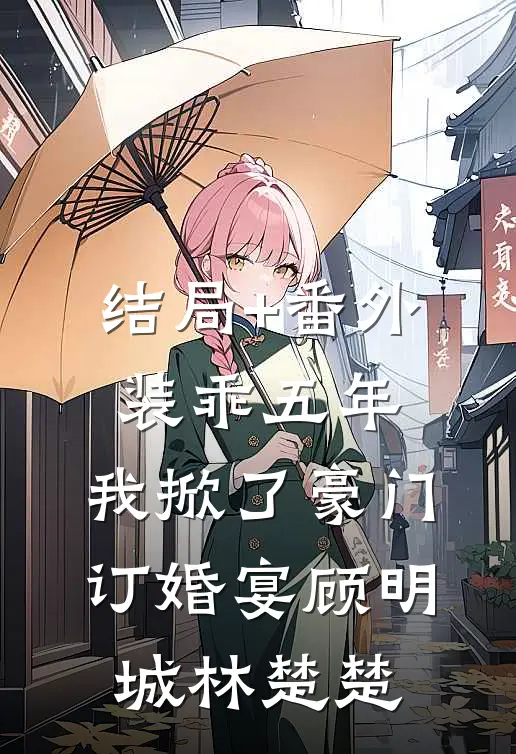 结局+番外装乖五年，我掀了豪门订婚宴顾明城林楚楚