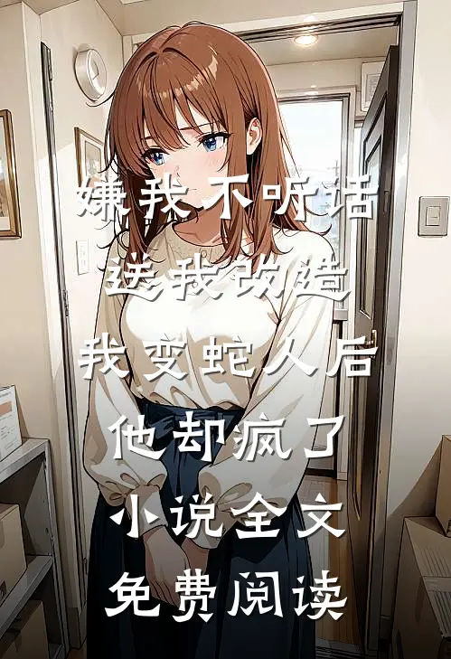 嫌我不听话送我改造，我变蛇人后他却疯了小说全文免费阅读