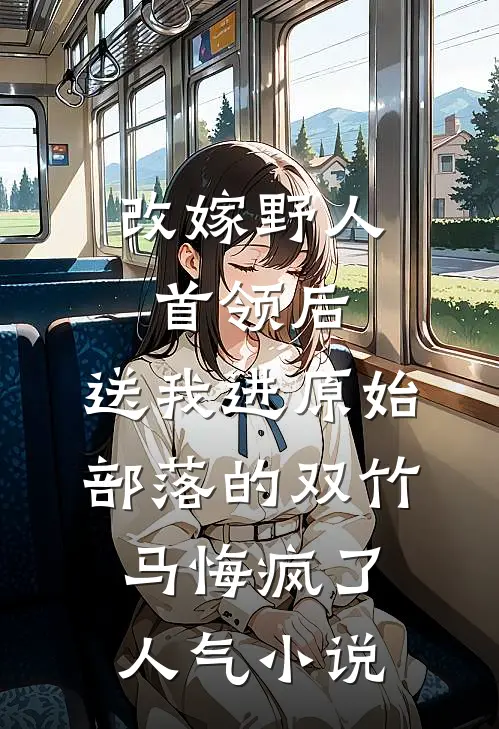 改嫁野人首领后，送我进原始部落的双竹马悔疯了人气小说