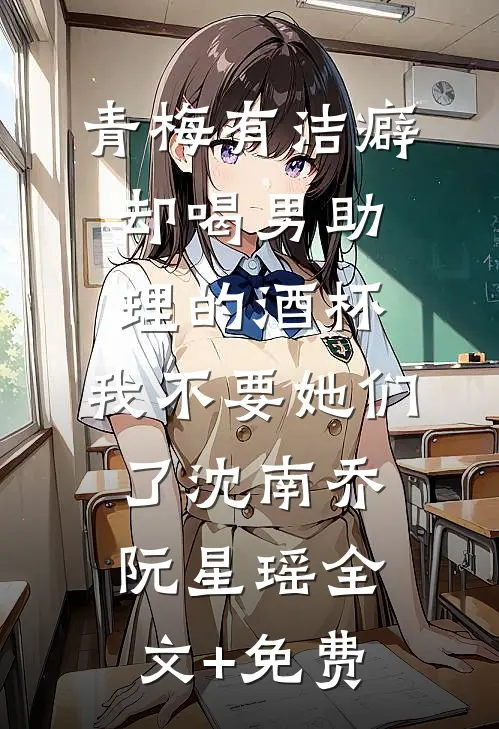 青梅有洁癖却喝男助理的酒杯，我不要她们了沈南乔阮星瑶全文+免费