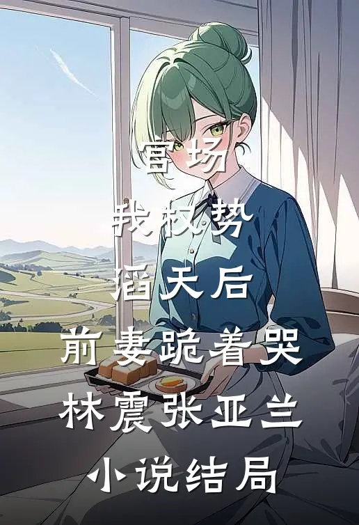 官场：我权势滔天后，前妻跪着哭林震张亚兰小说结局