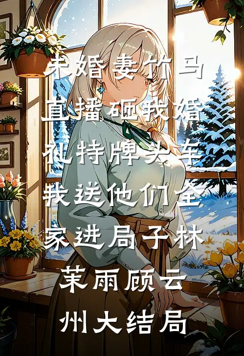 未婚妻竹马直播砸我婚礼特牌头车，我送他们全家进局子林茉雨顾云州大结局