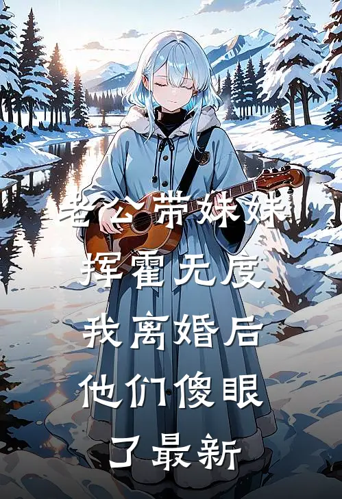 老公带妹妹挥霍无度，我离婚后他们傻眼了最新