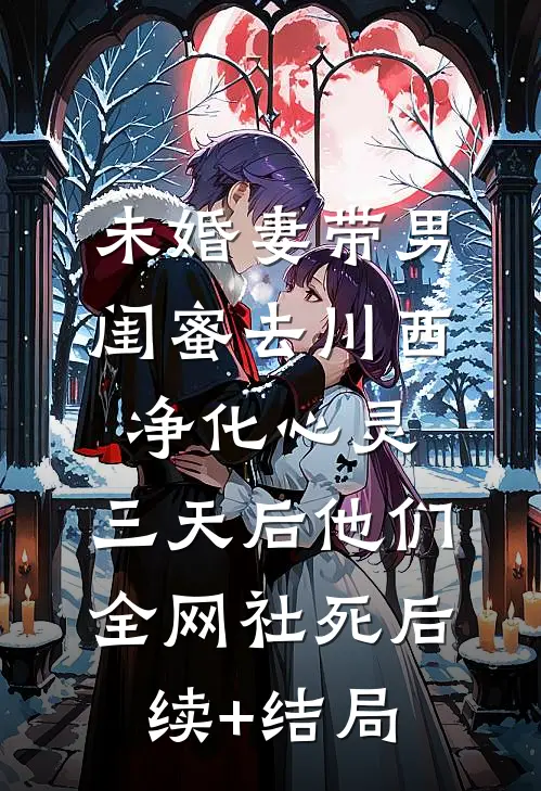 未婚妻带男闺蜜去川西净化心灵，三天后他们全网社死后续+结局