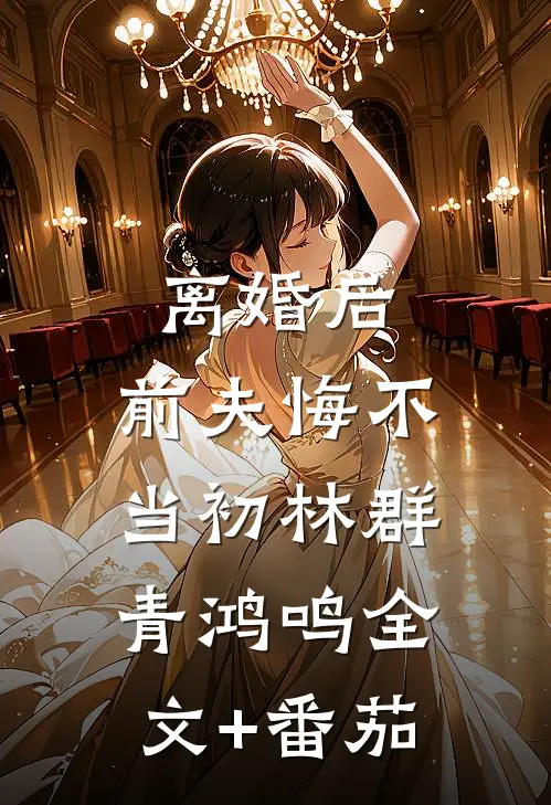 离婚后，前夫悔不当初林群青鸿鸣全文+番茄