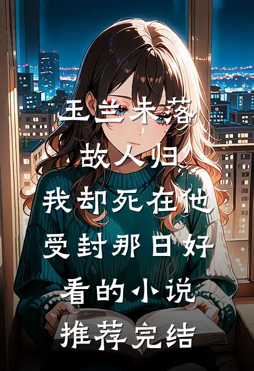 玉兰未落故人归，我却死在他受封那日好看的小说推荐完结