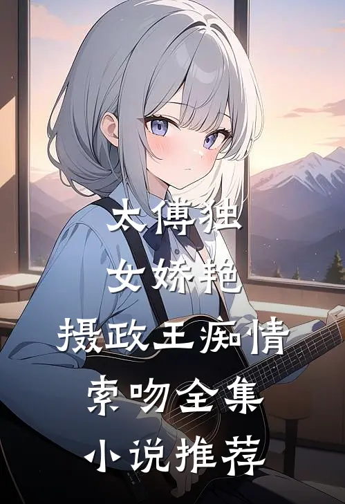 太傅独女娇艳，摄政王痴情索吻全集小说推荐