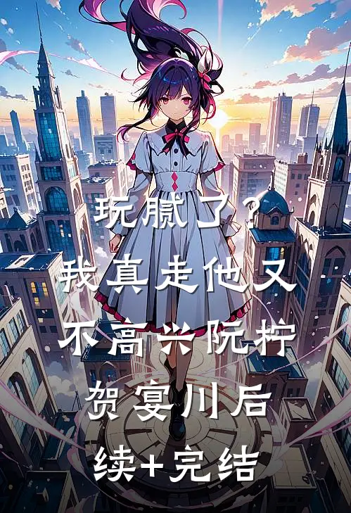 玩腻了？我真走他又不高兴阮柠贺宴川后续+完结