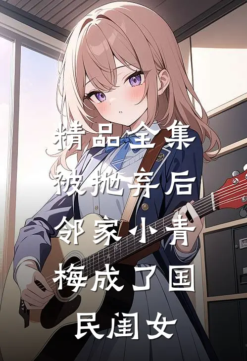精品全集被抛弃后，邻家小青梅成了国民闺女