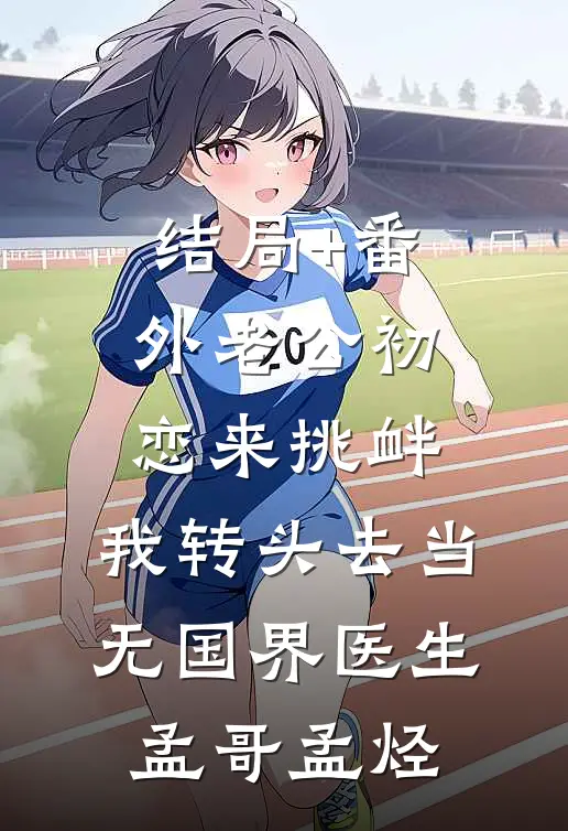 结局+番外老公初恋来挑衅，我转头去当无国界医生孟哥孟烃