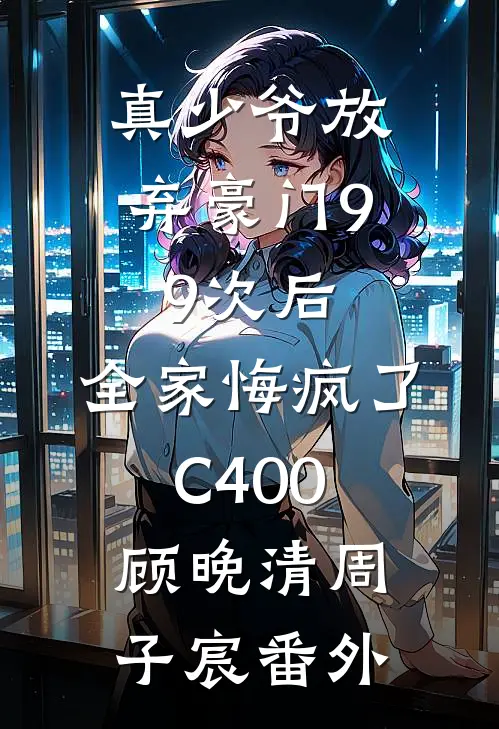 真少爷放弃豪门99次后，全家悔疯了C400顾晚清周子宸番外