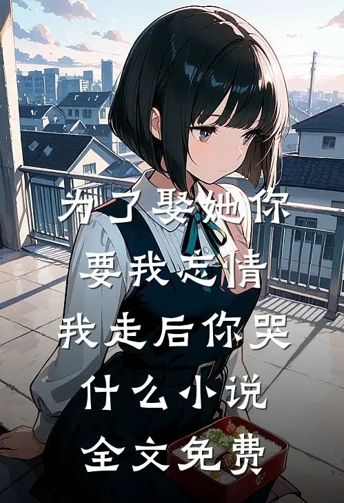 为了娶她你要我忘情，我走后你哭什么小说全文免费