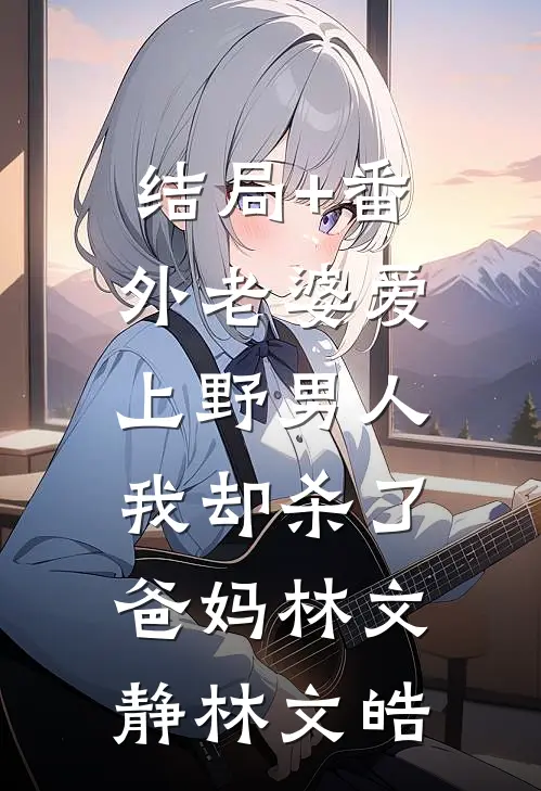 结局+番外老婆爱上野男人，我却杀了爸妈林文静林文皓