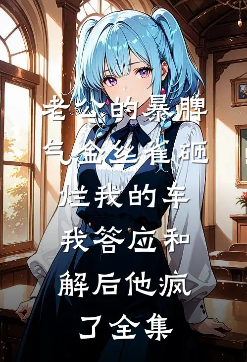 老公的暴脾气金丝雀砸烂我的车，我答应和解后他疯了全集