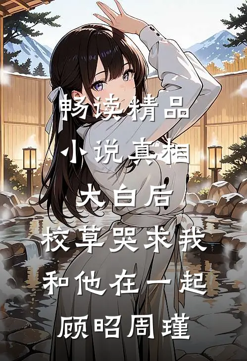 畅读精品小说真相大白后,校草哭求我和他在一起顾昭周瑾
