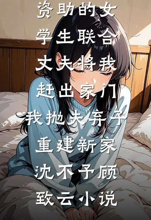 资助的女学生联合丈夫将我赶出家门，我抛夫弃子重建新家沈不予顾致云小说