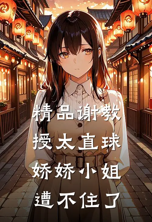精品谢教授太直球，娇娇小姐遭不住了