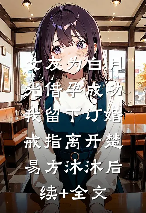 女友为白月光借孕成功，我留下订婚戒指离开楚易方沐沐后续+全文