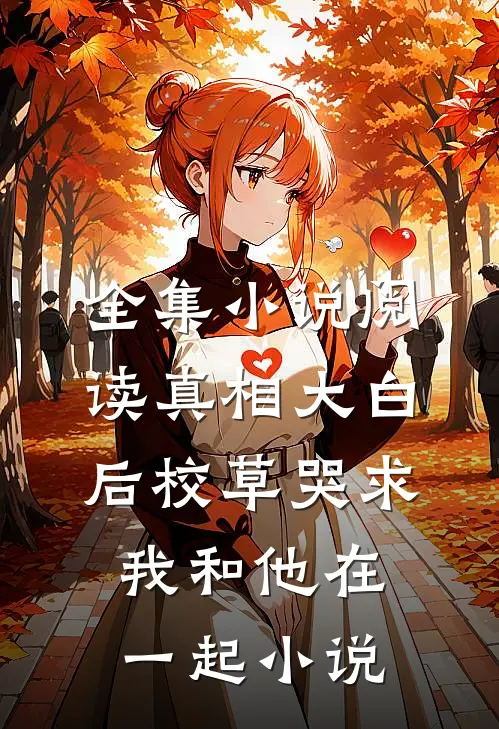 全集小说阅读真相大白后校草哭求我和他在一起小说