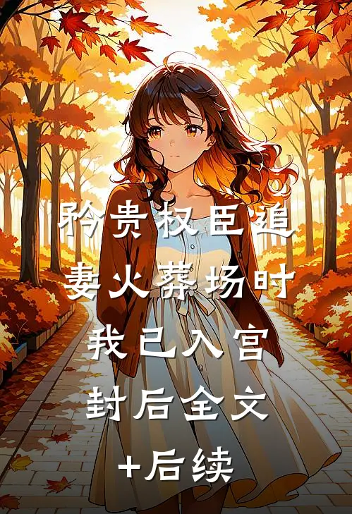 矜贵权臣追妻火葬场时，我已入宫封后全文+后续