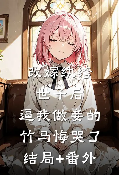 改嫁纨绔世子后，逼我做妾的竹马悔哭了结局+番外