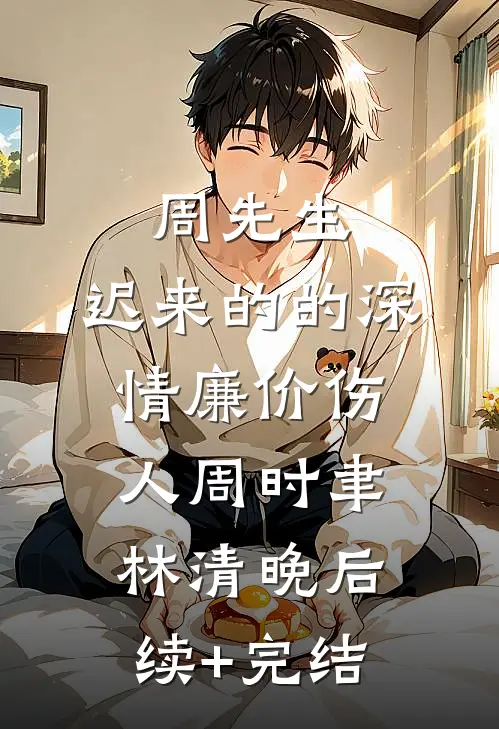 周先生，迟来的的深情廉价伤人周时聿林清晚后续+完结